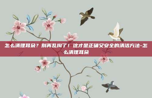 怎么清理耳朵?别再乱掏了!这才是正确又安全的清洁方法-怎么清理耳朵