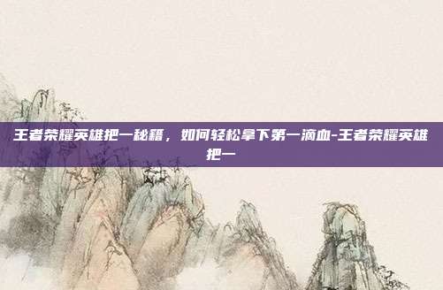 王者荣耀英雄把一秘籍,如何轻松拿下第一滴血-王者荣耀英雄把一