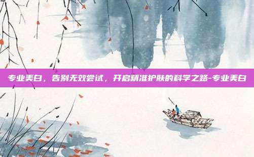 专业美白，告别无效尝试，开启精准护肤的科学之路-专业美白