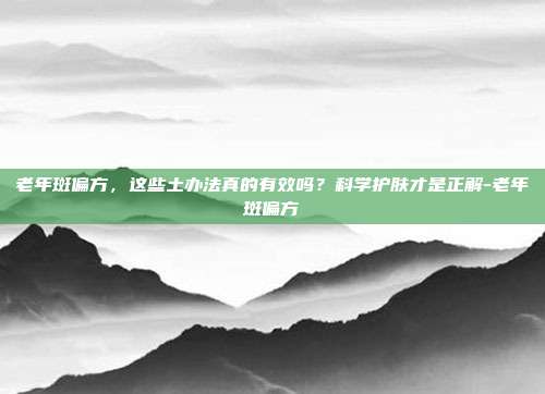 老年斑偏方,这些土办法真的有效吗?科学护肤才是正解-老年斑偏方