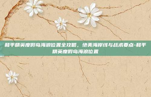 和平精英度假岛海浪位置全攻略,绝美海岸线与战术要点-和平精英度假岛海浪位置