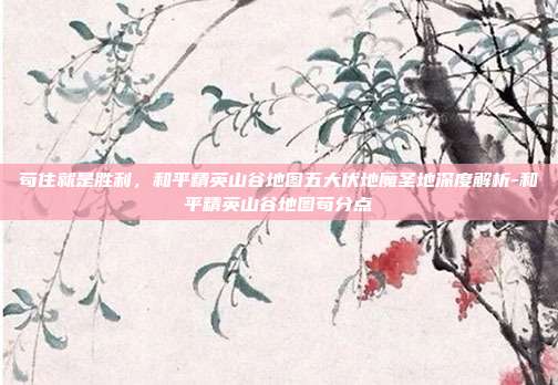 苟住就是胜利,和平精英山谷地图五大伏地魔圣地深度解析-和平精英山谷地图苟分点
