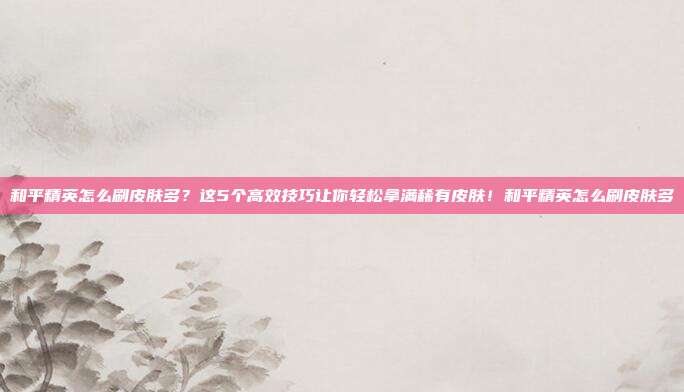 和平精英怎么刷皮肤多?这5个高效技巧让你轻松拿满稀有皮肤!和平精英怎么刷皮肤多