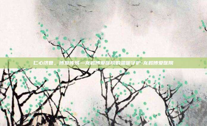仁心济世,博爱传城—龙岩博爱医院的温暖守护-龙岩博爱医院