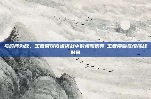 与时间为敌,王者荣耀觉悟挑战中的极限博弈-王者荣耀觉悟挑战时间