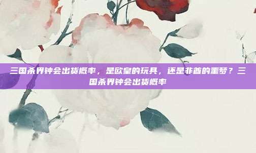 三国杀界钟会出货概率，是欧皇的玩具，还是非酋的噩梦？三国杀界钟会出货概率