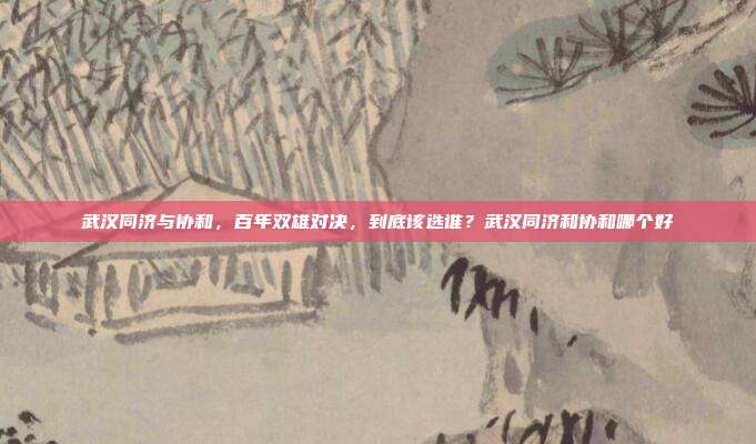 武汉同济与协和,百年双雄对决,到底该选谁?武汉同济和协和哪个好