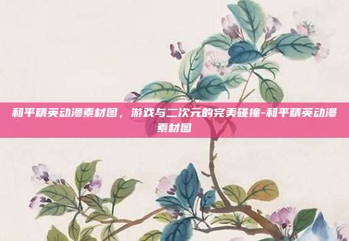 和平精英动漫素材图,游戏与二次元的完美碰撞-和平精英动漫素材图