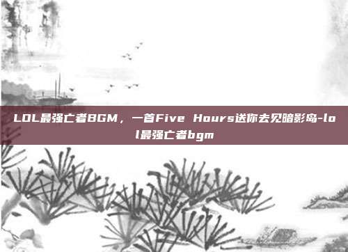 LOL最强亡者BGM,一首Five Hours送你去见暗影岛-lol最强亡者bgm