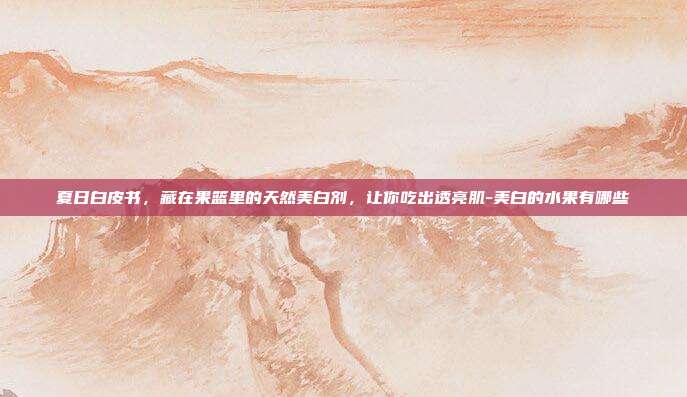 夏日白皮书,藏在果篮里的天然美白剂,让你吃出透亮肌-美白的水果有哪些