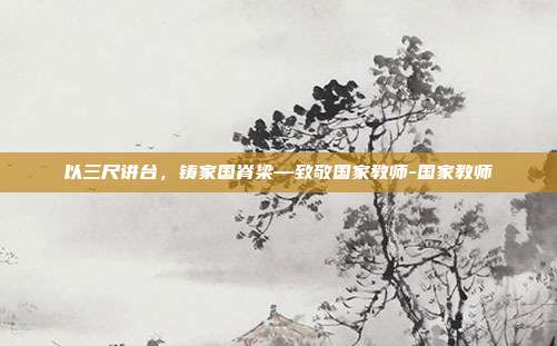 以三尺讲台,铸家国脊梁—致敬国家教师-国家教师