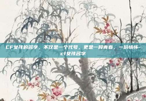 CF女孩的名字,不仅是一个代号,更是一段青春,一份情怀-cf女孩名字