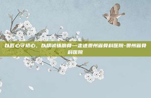 以匠心守初心,以精诚铸筋骨—走进贵州省骨科医院-贵州省骨科医院