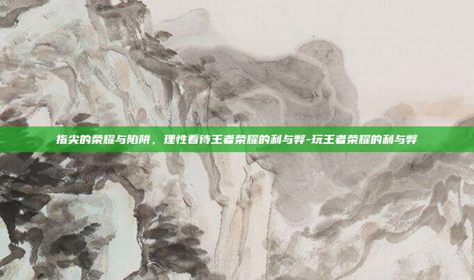 指尖的荣耀与陷阱，理性看待王者荣耀的利与弊-玩王者荣耀的利与弊