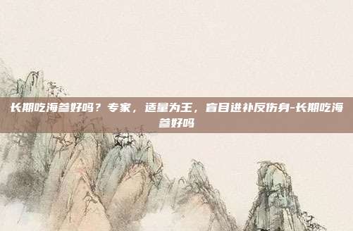 长期吃海参好吗?专家,适量为王,盲目进补反伤身-长期吃海参好吗