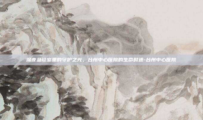 深夜急诊室里的守护之光,台州中心医院的生命时速-台州中心医院