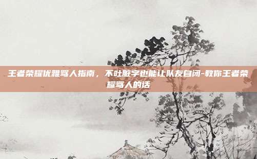 王者荣耀优雅骂人指南，不吐脏字也能让队友自闭-教你王者荣耀骂人的话