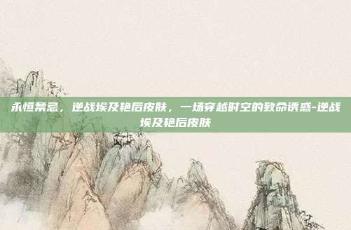 永恒禁忌，逆战埃及艳后皮肤，一场穿越时空的致命诱惑-逆战埃及艳后皮肤