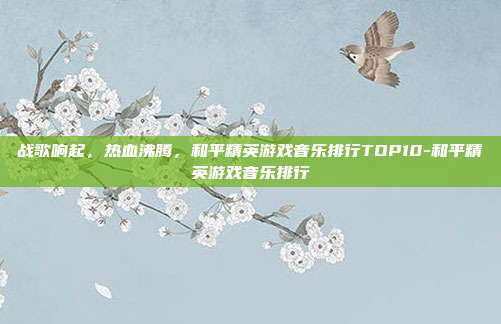 战歌响起，热血沸腾，和平精英游戏音乐排行TOP10-和平精英游戏音乐排行