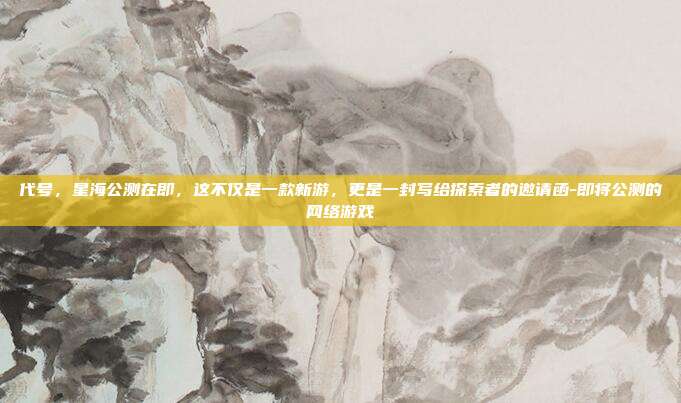 代号，星海公测在即，这不仅是一款新游，更是一封写给探索者的邀请函-即将公测的网络游戏