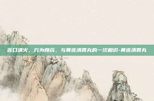 苦口清火，方为良药，与黄连清胃丸的一次相识-黄连清胃丸