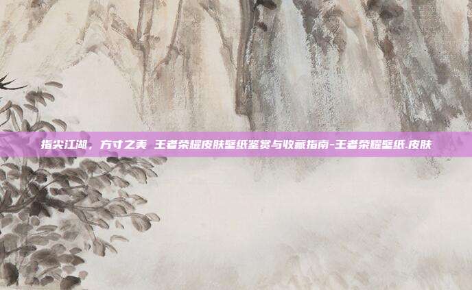 指尖江湖，方寸之美 王者荣耀皮肤壁纸鉴赏与收藏指南-王者荣耀壁纸.皮肤