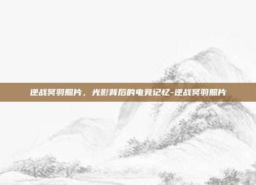 逆战冥羽照片，光影背后的电竞记忆-逆战冥羽照片