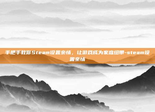 手把手教你Steam设置亲情,让游戏成为家庭纽带-steam设置亲情