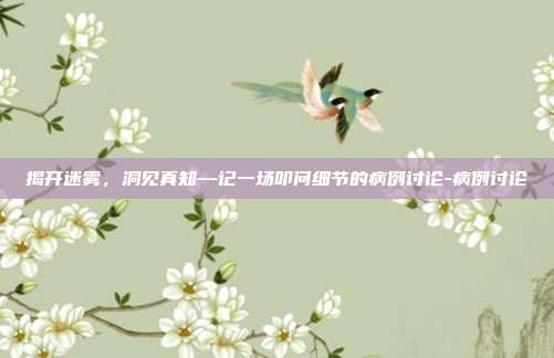 揭开迷雾,洞见真知—记一场叩问细节的病例讨论-病例讨论