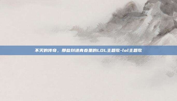 不灭的传奇，那些刻进青春里的LOL主题歌-lol主题歌