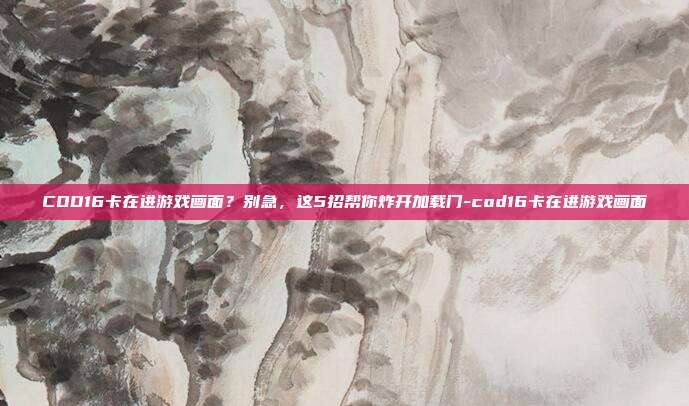 COD16卡在进游戏画面?别急,这5招帮你炸开加载门-cod16卡在进游戏画面