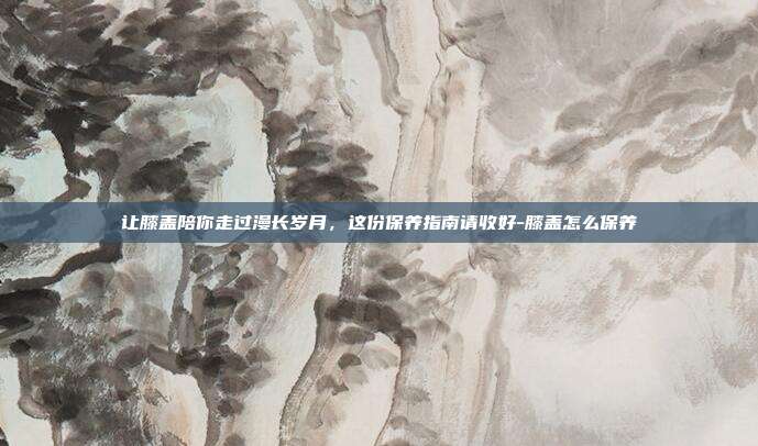 让膝盖陪你走过漫长岁月，这份保养指南请收好-膝盖怎么保养
