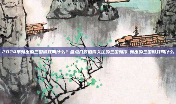 2024年新出的三国游戏叫什么?盘点几款值得关注的三国新作-新出的三国游戏叫什么