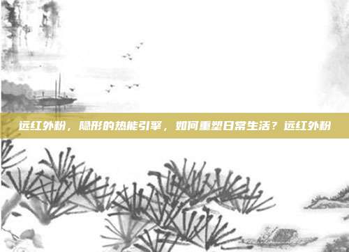 远红外粉,隐形的热能引擎,如何重塑日常生活?远红外粉