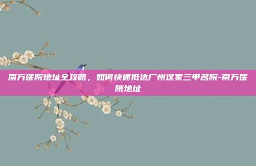 南方医院地址全攻略,如何快速抵达广州这家三甲名院-南方医院地址