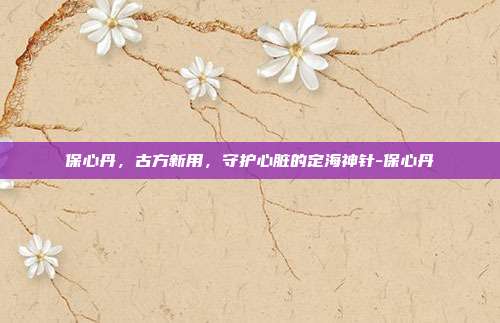 保心丹,古方新用,守护心脏的定海神针-保心丹