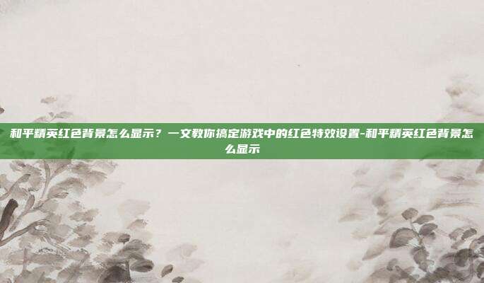 和平精英红色背景怎么显示?一文教你搞定游戏中的红色特效设置-和平精英红色背景怎么显示
