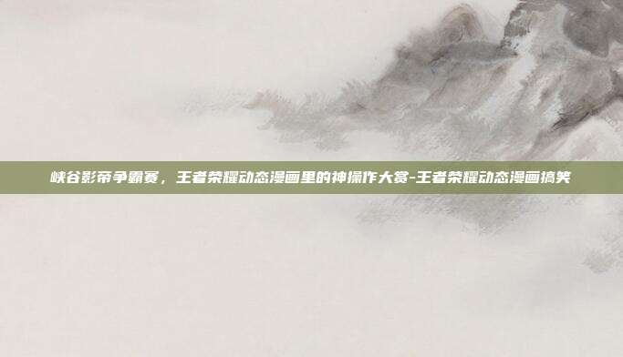 峡谷影帝争霸赛,王者荣耀动态漫画里的神操作大赏-王者荣耀动态漫画搞笑