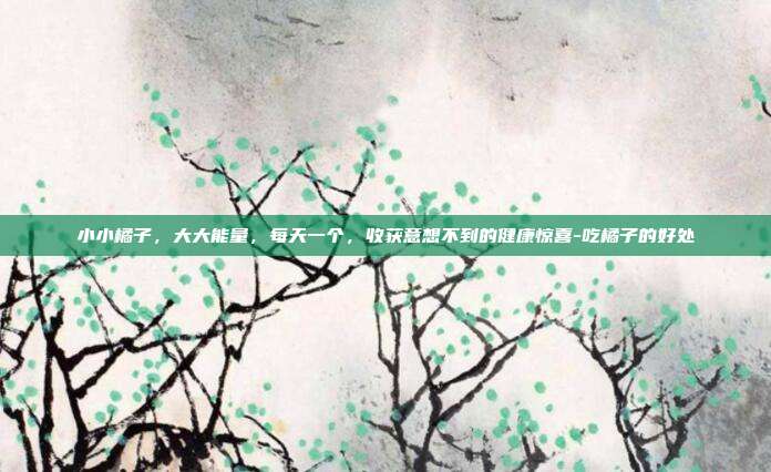 小小橘子,大大能量,每天一个,收获意想不到的健康惊喜-吃橘子的好处