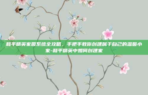 和平精英家园系统全攻略,手把手教你创建属于自己的温馨小家-和平精英中如何创建家