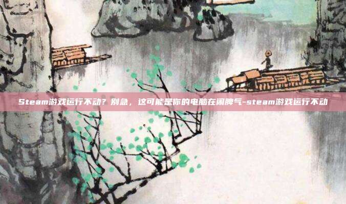 Steam游戏运行不动?别急,这可能是你的电脑在闹脾气-steam游戏运行不动
