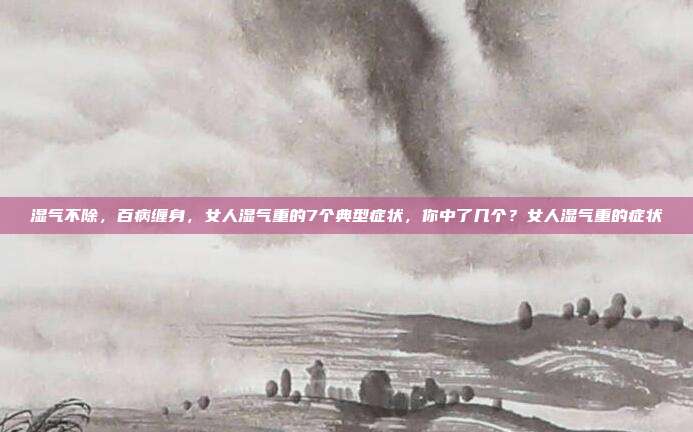 湿气不除,百病缠身,女人湿气重的7个典型症状,你中了几个?女人湿气重的症状
