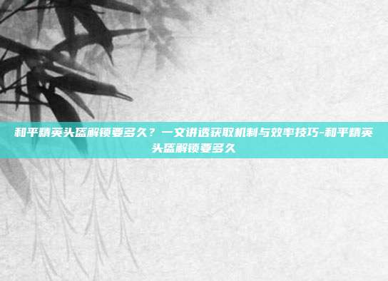 和平精英头盔解锁要多久?一文讲透获取机制与效率技巧-和平精英头盔解锁要多久