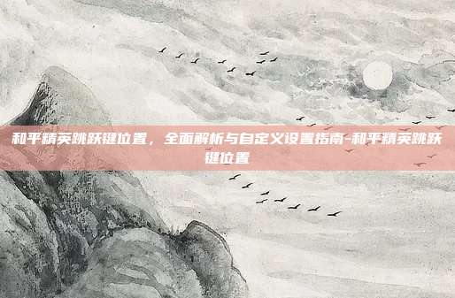 和平精英跳跃键位置,全面解析与自定义设置指南-和平精英跳跃键位置