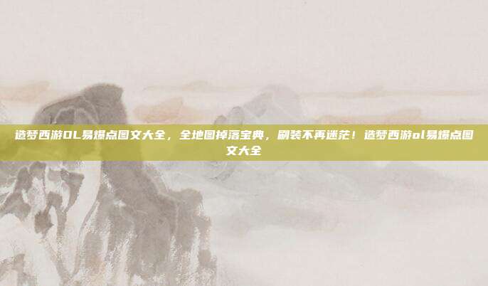 造梦西游OL易爆点图文大全,全地图掉落宝典,刷装不再迷茫!造梦西游ol易爆点图文大全