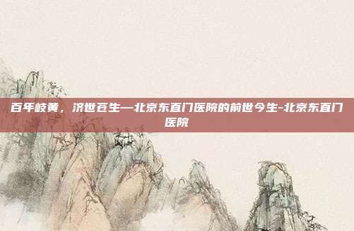 百年岐黄,济世苍生—北京东直门医院的前世今生-北京东直门医院
