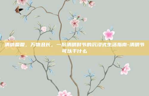 清明盈盈,万物且长,一份清明时节的沉浸式生活指南-清明节可以干什么