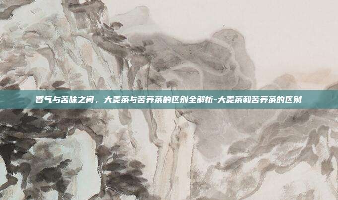 香气与苦味之间，大麦茶与苦荞茶的区别全解析-大麦茶和苦荞茶的区别