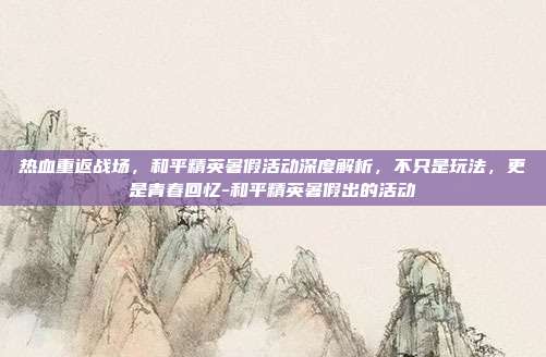 热血重返战场,和平精英暑假活动深度解析,不只是玩法,更是青春回忆-和平精英暑假出的活动
