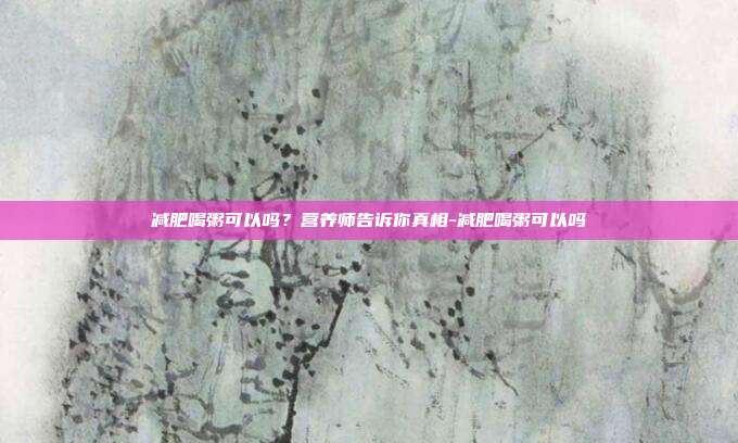 减肥喝粥可以吗?营养师告诉你真相-减肥喝粥可以吗